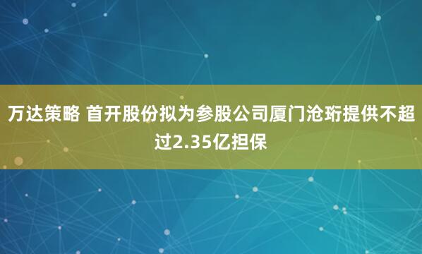 万达策略 首开股份拟为参股公司厦门沧珩提供不超过2.35亿担保