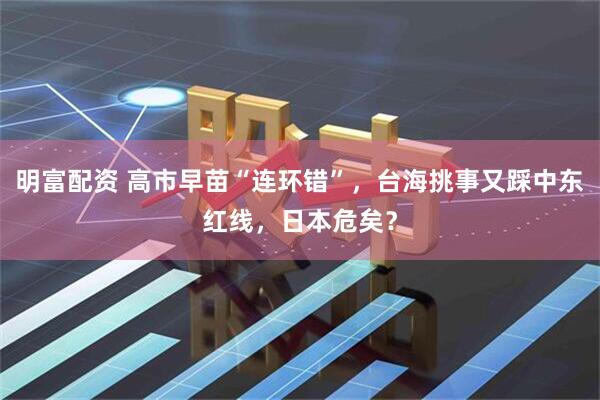 明富配资 高市早苗“连环错”，台海挑事又踩中东红线，日本危矣？