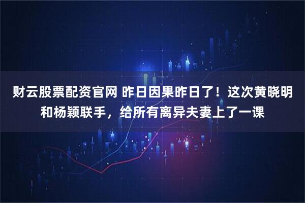 财云股票配资官网 昨日因果昨日了！这次黄晓明和杨颖联手，给所有离异夫妻上了一课