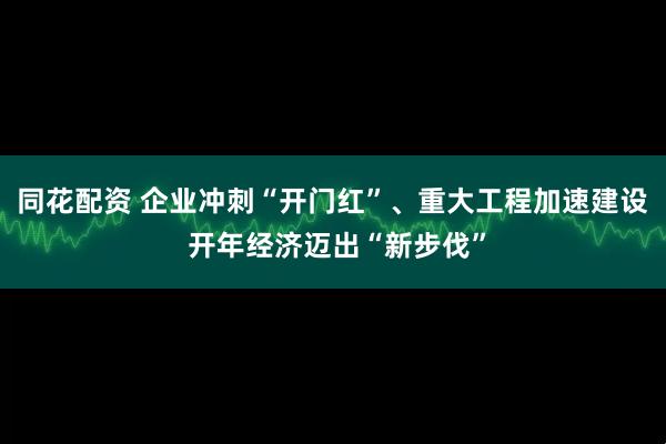 同花配资 企业冲刺“开门红”、重大工程加速建设 开年经济迈出“新步伐”