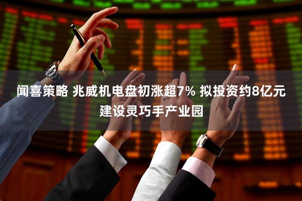 闻喜策略 兆威机电盘初涨超7% 拟投资约8亿元建设灵巧手产业园